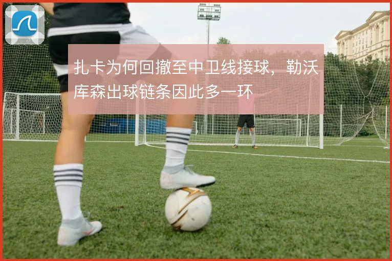 扎卡为何回撤至中卫线接球，勒沃库森出球链条因此多一环
