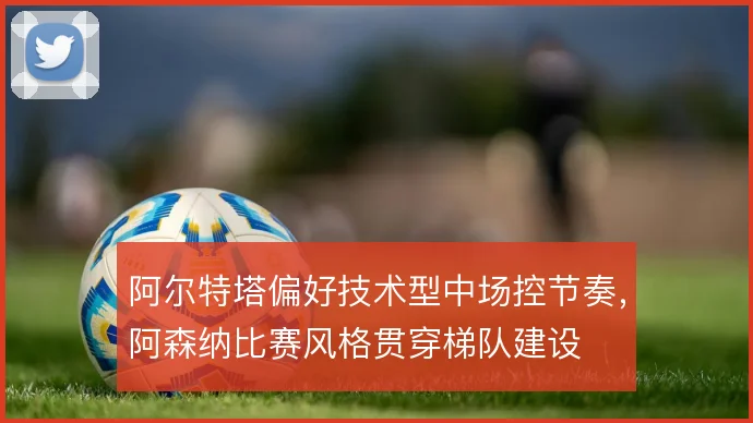 阿尔特塔偏好技术型中场控节奏，阿森纳比赛风格贯穿梯队建设