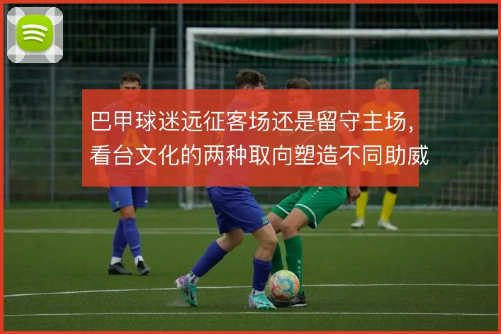 巴甲球迷远征客场还是留守主场,看台文化的两种取向塑造不同助威形态