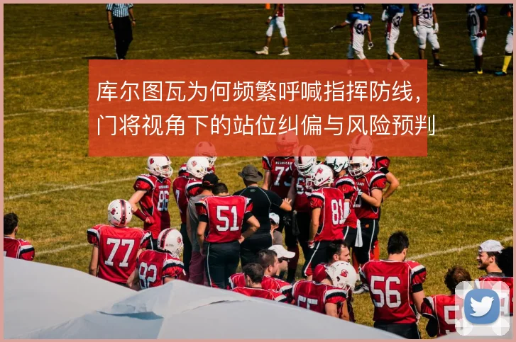 库尔图瓦为何频繁呼喊指挥防线,门将视角下的站位纠偏与风险预判