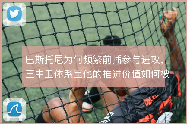 巴斯托尼为何频繁前插参与进攻，三中卫体系里他的推进价值如何被放大