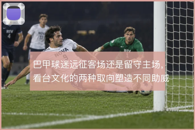 巴甲球迷远征客场还是留守主场，看台文化的两种取向塑造不同助威形态