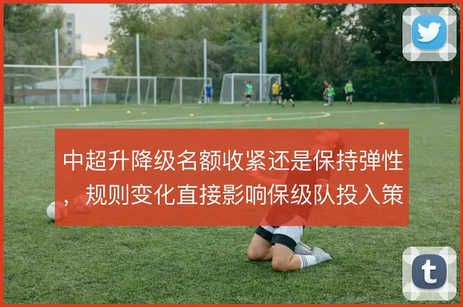 中超升降级名额收紧还是保持弹性,规则变化直接影响保级队投入策略