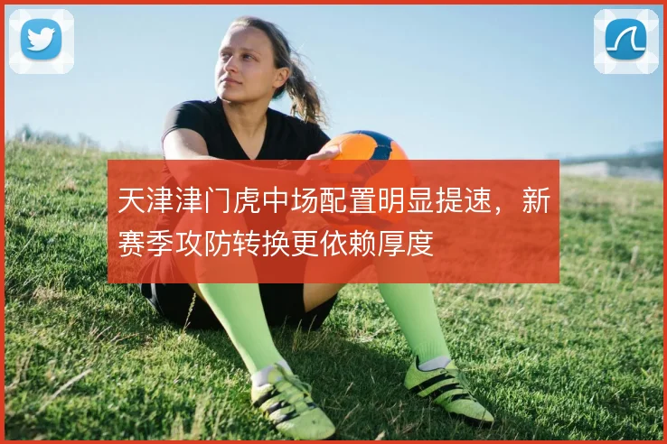 天津津门虎中场配置明显提速,新赛季攻防转换更依赖厚度