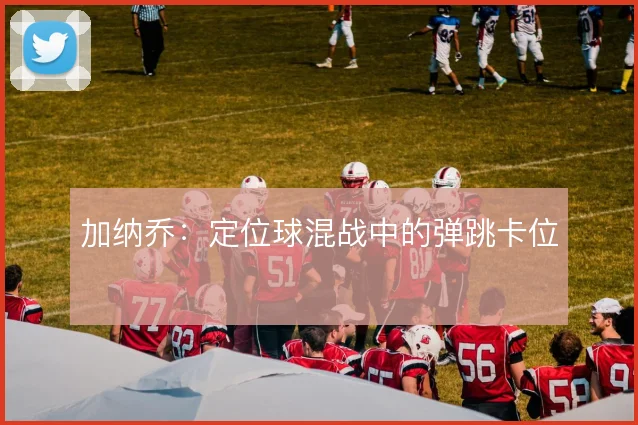 加纳乔：定位球混战中的弹跳卡位