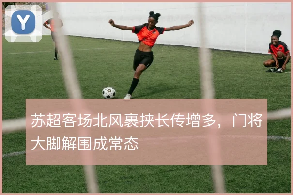 苏超客场北风裹挟长传增多,门将大脚解围成常态
