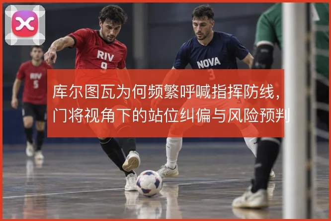 库尔图瓦为何频繁呼喊指挥防线，门将视角下的站位纠偏与风险预判