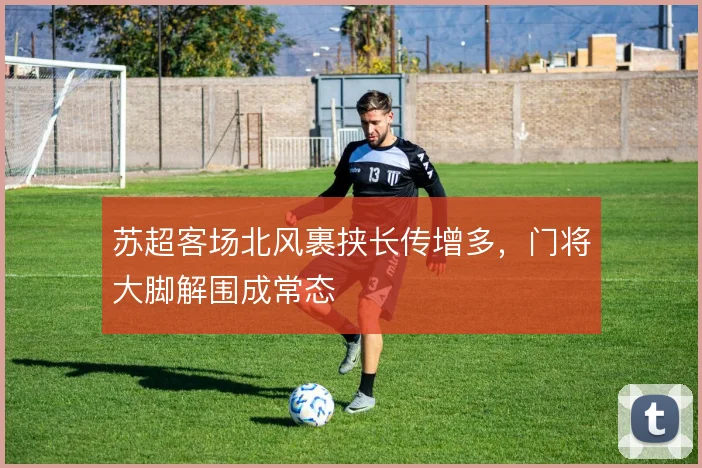 苏超客场北风裹挟长传增多，门将大脚解围成常态