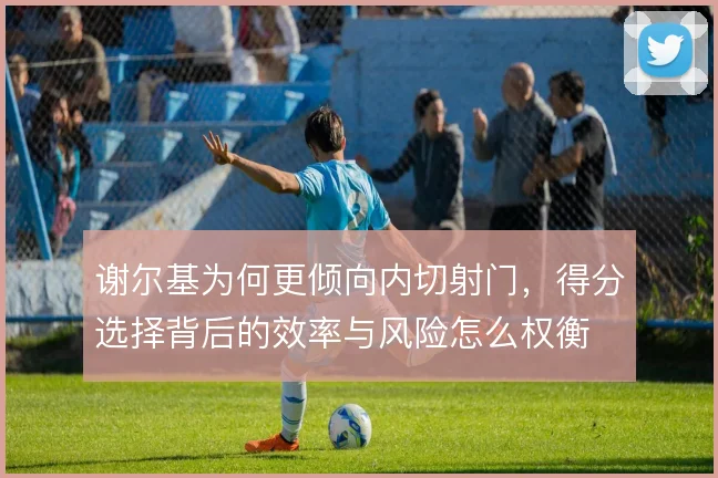 谢尔基为何更倾向内切射门，得分选择背后的效率与风险怎么权衡