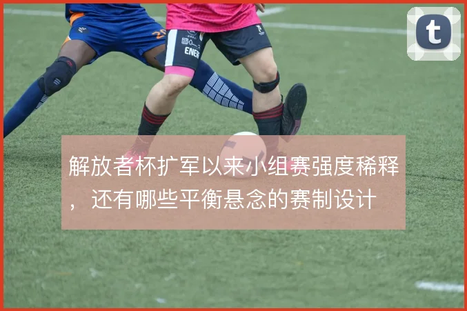解放者杯扩军以来小组赛强度稀释，还有哪些平衡悬念的赛制设计