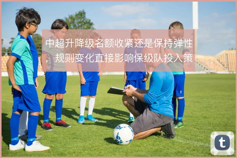 中超升降级名额收紧还是保持弹性，规则变化直接影响保级队投入策略