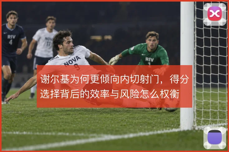 谢尔基为何更倾向内切射门,得分选择背后的效率与风险怎么权衡