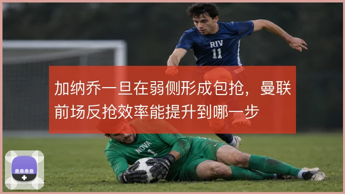 加纳乔一旦在弱侧形成包抢，曼联前场反抢效率能提升到哪一步