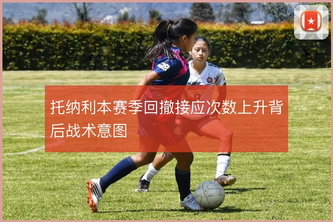 托纳利本赛季回撤接应次数上升背后战术意图
